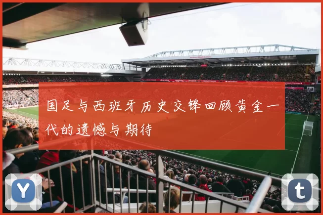 国足与西班牙历史交锋回顾黄金一代的遗憾与期待