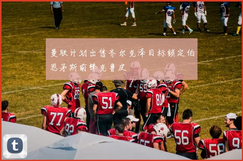 曼联计划出售齐尔克泽目标锁定伯恩茅斯前锋克鲁皮