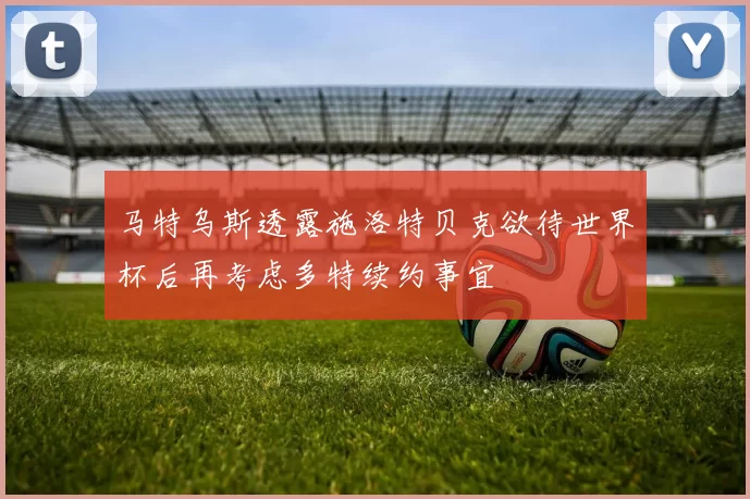 马特乌斯透露施洛特贝克欲待世界杯后再考虑多特续约事宜