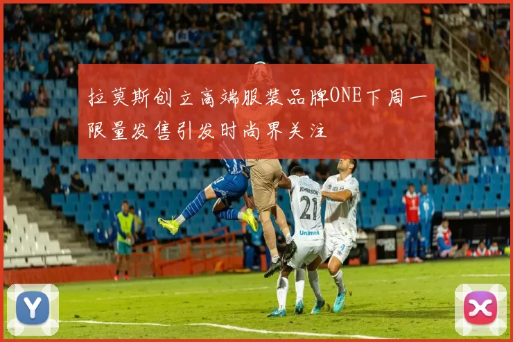 拉莫斯创立高端服装品牌ONE下周一限量发售引发时尚界关注