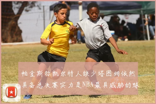 帕金斯称凯尔特人缺少塔图姆依然具备总决赛实力是NBA最具威胁的球队