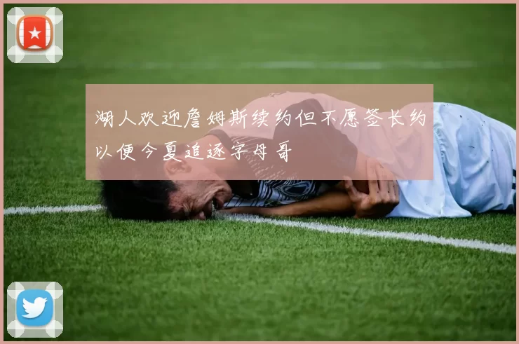 湖人欢迎詹姆斯续约但不愿签长约以便今夏追逐字母哥