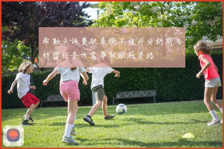 希勒点评曼联表现不佳并分析斯洛特留任条件需争取欧冠资格