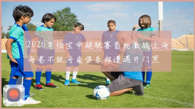 2026年怡宝中超联赛首轮激战上海海港不敌河南俱乐部遭遇开门黑