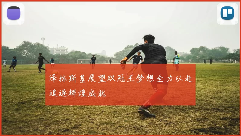 泽林斯基展望双冠王梦想全力以赴追逐辉煌成就