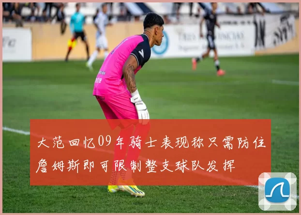 大范回忆09年骑士表现称只需防住詹姆斯即可限制整支球队发挥