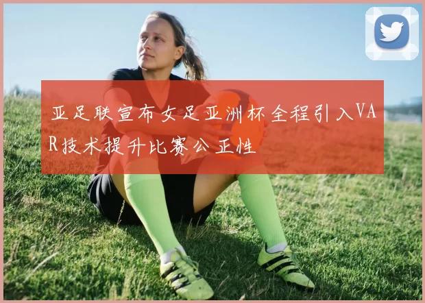 亚足联宣布女足亚洲杯全程引入VAR技术提升比赛公正性