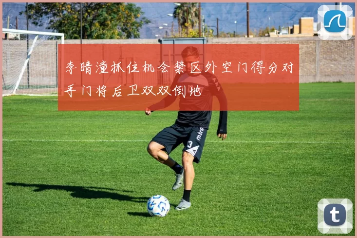 李晴潼抓住机会禁区外空门得分对手门将后卫双双倒地