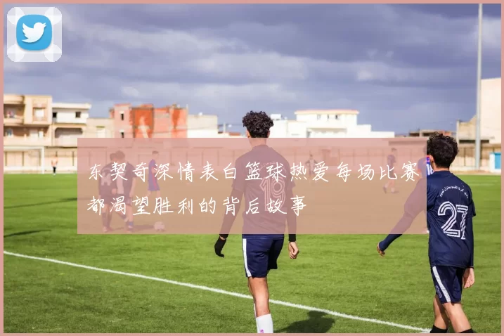 东契奇深情表白篮球热爱每场比赛都渴望胜利的背后故事