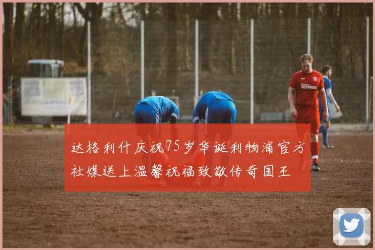 达格利什庆祝75岁华诞利物浦官方社媒送上温馨祝福致敬传奇国王
