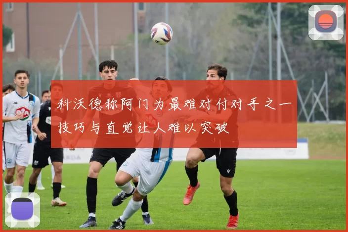 科沃德称阿门为最难对付对手之一技巧与直觉让人难以突破