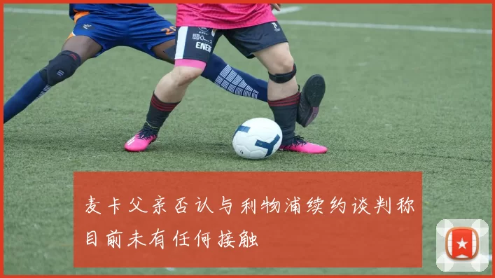 麦卡父亲否认与利物浦续约谈判称目前未有任何接触