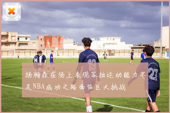 杨瀚森在场上表现笨拙运动能力不足NBA成功之路面临巨大挑战
