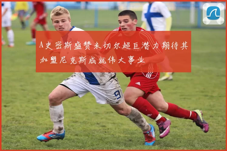 A史密斯盛赞米切尔超巨潜力期待其加盟尼克斯成就伟大事业