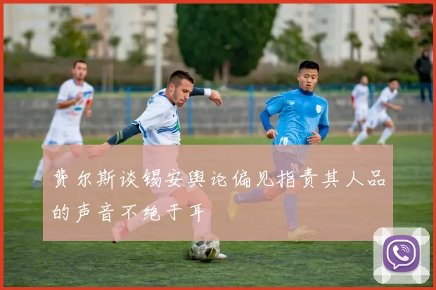 费尔斯谈锡安舆论偏见指责其人品的声音不绝于耳