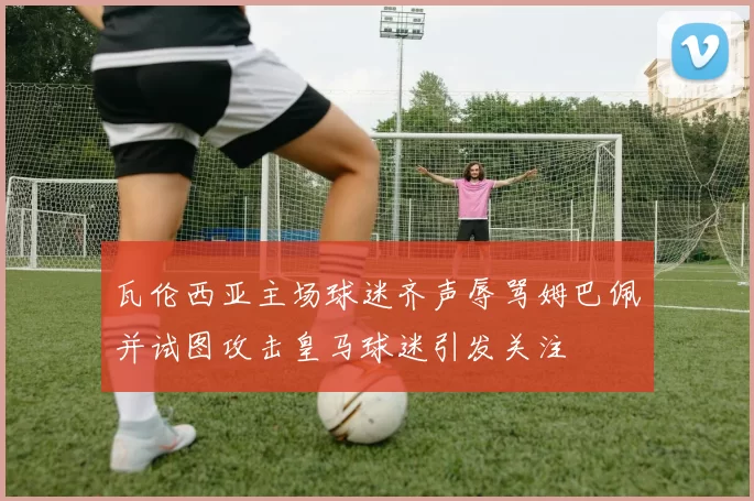 瓦伦西亚主场球迷齐声辱骂姆巴佩并试图攻击皇马球迷引发关注
