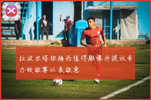拉波尔塔称梅西值得雕像并提议举办致敬赛以表敬意