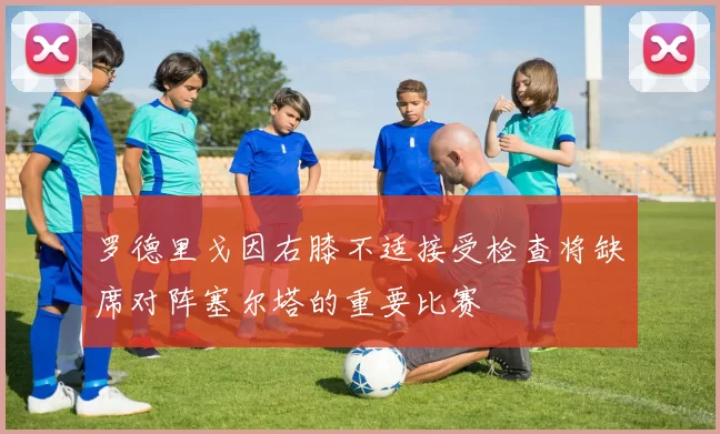 罗德里戈因右膝不适接受检查将缺席对阵塞尔塔的重要比赛