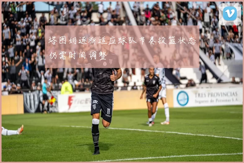 塔图姆逐渐适应球队节奏投篮状态仍需时间调整